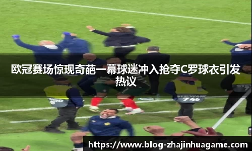 欧冠赛场惊现奇葩一幕球迷冲入抢夺C罗球衣引发热议