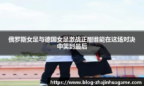 俄罗斯女足与德国女足激战正酣谁能在这场对决中笑到最后