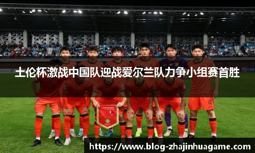 土伦杯激战中国队迎战爱尔兰队力争小组赛首胜