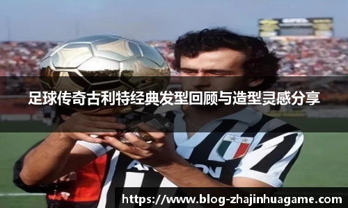 足球传奇古利特经典发型回顾与造型灵感分享